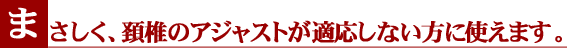 まさしく、頚椎のアジャストが適応しない方に使えます。